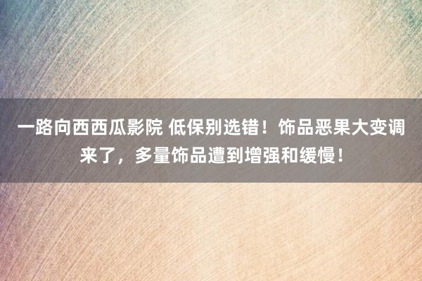 一路向西西瓜影院 低保别选错！饰品恶果大变调来了，多量饰品遭到增强和缓慢！