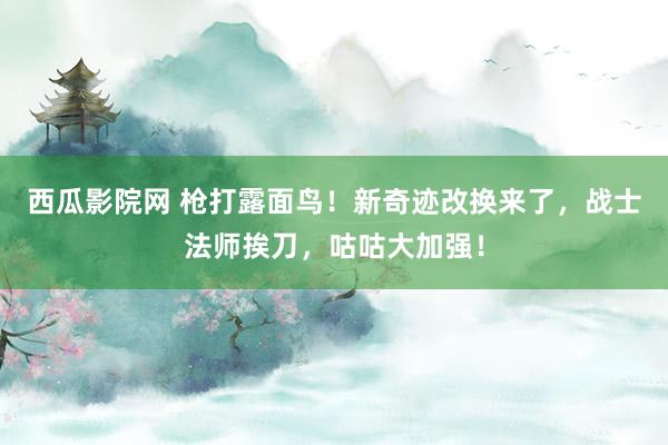 西瓜影院网 枪打露面鸟！新奇迹改换来了，战士法师挨刀，咕咕大加强！