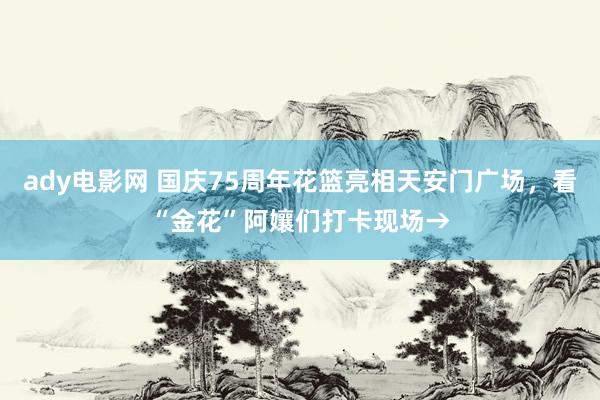 ady电影网 国庆75周年花篮亮相天安门广场，看“金花”阿孃们打卡现场→