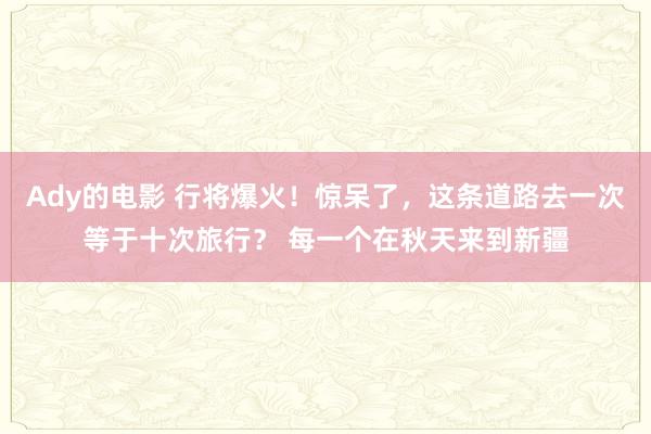 Ady的电影 行将爆火！惊呆了，这条道路去一次等于十次旅行？ 每一个在秋天来到新疆