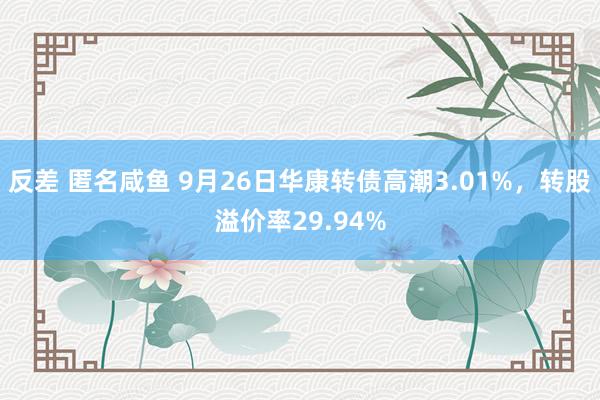 反差 匿名咸鱼 9月26日华康转债高潮3.01%，转股溢价率29.94%