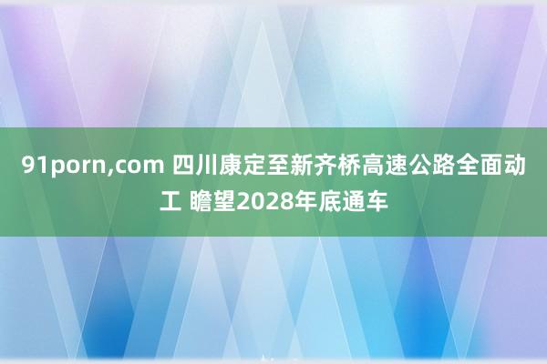 91porn，com 四川康定至新齐桥高速公路全面动工 瞻望2028年底通车