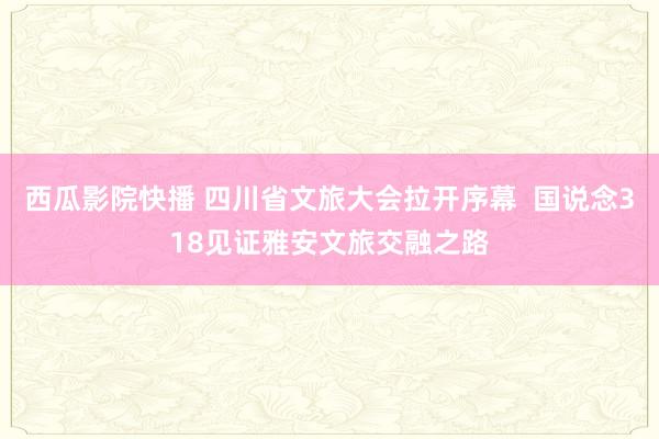 西瓜影院快播 四川省文旅大会拉开序幕  国说念318见证雅安文旅交融之路