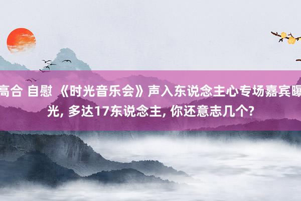 高合 自慰 《时光音乐会》声入东说念主心专场嘉宾曝光， 多达17东说念主， 你还意志几个?