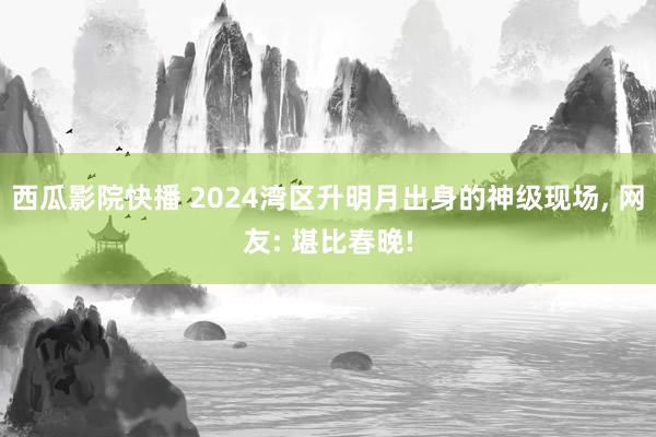 西瓜影院快播 2024湾区升明月出身的神级现场， 网友: 堪比春晚!