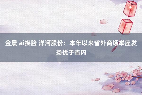 金晨 ai换脸 洋河股份：本年以来省外商场举座发扬优于省内