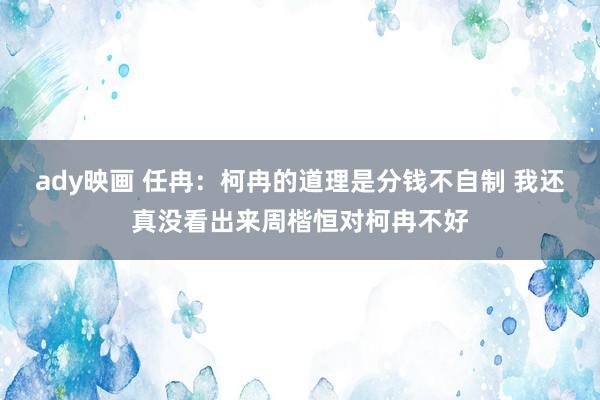 ady映画 任冉：柯冉的道理是分钱不自制 我还真没看出来周楷恒对柯冉不好