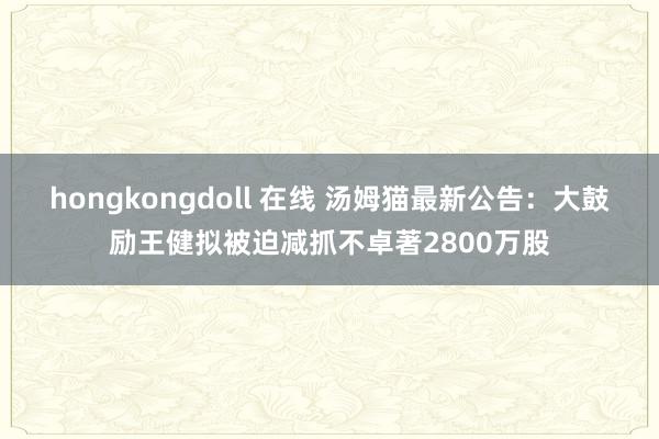 hongkongdoll 在线 汤姆猫最新公告：大鼓励王健拟被迫减抓不卓著2800万股