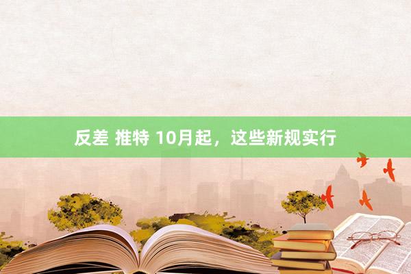 反差 推特 10月起，这些新规实行