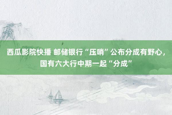 西瓜影院快播 邮储银行“压哨”公布分成有野心，国有六大行中期一起“分成”