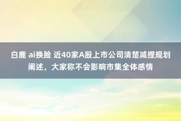 白鹿 ai换脸 近40家A股上市公司清楚减捏规划阐述，大家称不会影响市集全体感情