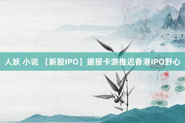 人妖 小说 【新股IPO】据报卡游推迟香港IPO野心