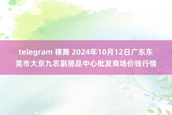 telegram 裸舞 2024年10月12日广东东莞市大京九农副居品中心批发商场价钱行情