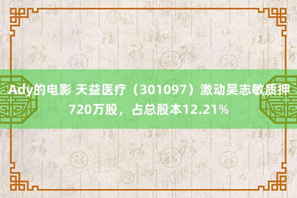 Ady的电影 天益医疗（301097）激动吴志敏质押720万股，占总股本12.21%