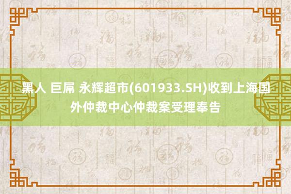 黑人 巨屌 永辉超市(601933.SH)收到上海国外仲裁中心仲裁案受理奉告