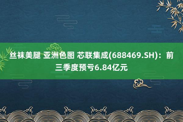 丝袜美腿 亚洲色图 芯联集成(688469.SH)：前三季度预亏6.84亿元