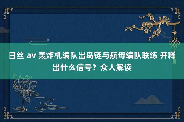 白丝 av 轰炸机编队出岛链与航母编队联练 开释出什么信号？众人解读