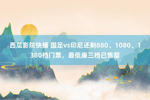 西瓜影院快播 国足vs印尼还剩880、1080、1380档门票，最低廉三档已售罄