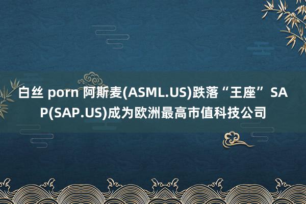 白丝 porn 阿斯麦(ASML.US)跌落“王座” SAP(SAP.US)成为欧洲最高市值科技公司