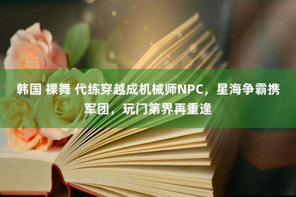 韩国 裸舞 代练穿越成机械师NPC，星海争霸携军团，玩门第界再重逢