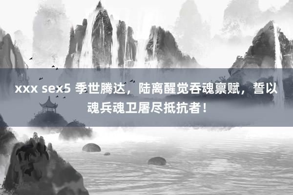 xxx sex5 季世腾达，陆离醒觉吞魂禀赋，誓以魂兵魂卫屠尽抵抗者！