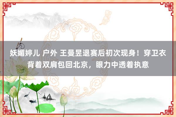 妖媚婷儿 户外 王曼昱退赛后初次现身！穿卫衣背着双肩包回北京，眼力中透着执意