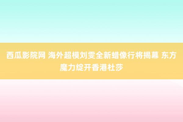 西瓜影院网 海外超模刘雯全新蜡像行将揭幕 东方魔力绽开香港杜莎