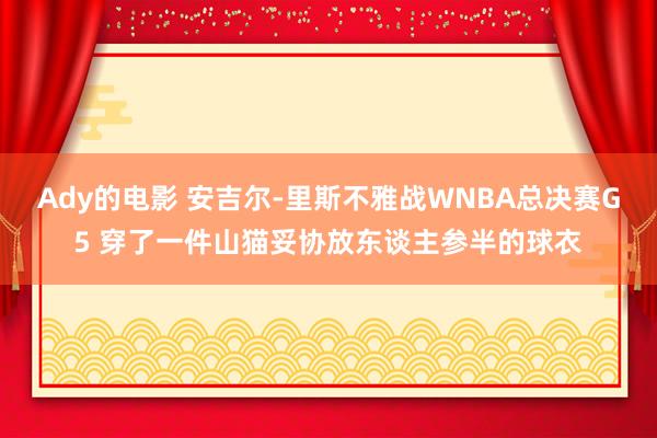 Ady的电影 安吉尔-里斯不雅战WNBA总决赛G5 穿了一件山猫妥协放东谈主参半的球衣