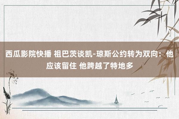 西瓜影院快播 祖巴茨谈凯-琼斯公约转为双向：他应该留住 他跨越了特地多