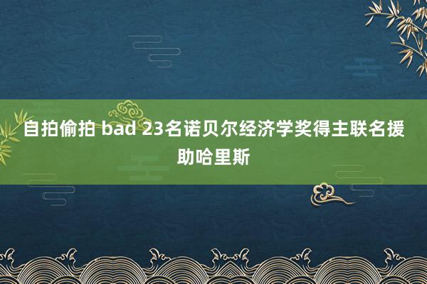 自拍偷拍 bad 23名诺贝尔经济学奖得主联名援助哈里斯