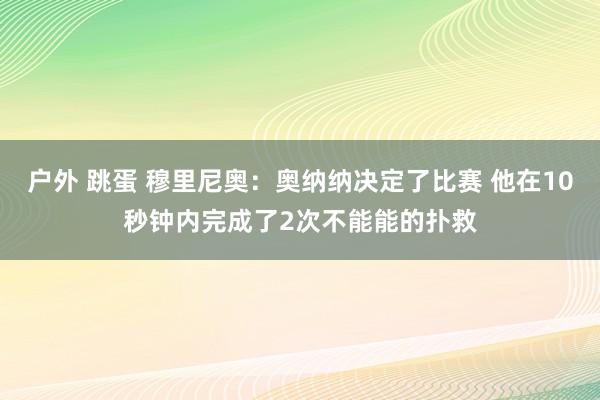 户外 跳蛋 穆里尼奥：奥纳纳决定了比赛 他在10秒钟内完成了2次不能能的扑救