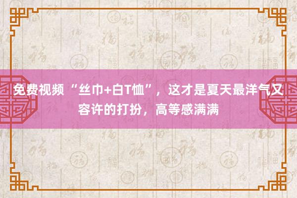 免费视频 “丝巾+白T恤”，这才是夏天最洋气又容许的打扮，高等感满满