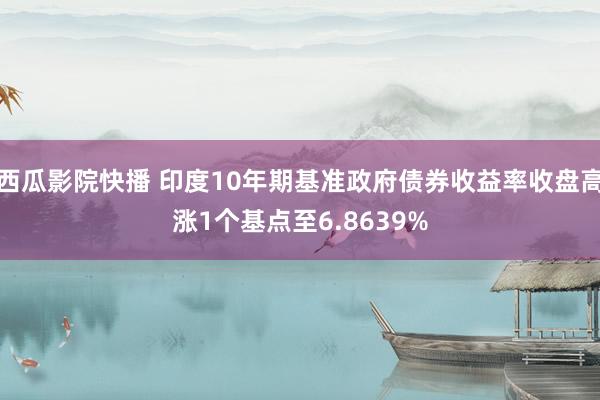 西瓜影院快播 印度10年期基准政府债券收益率收盘高涨1个基点至6.8639%