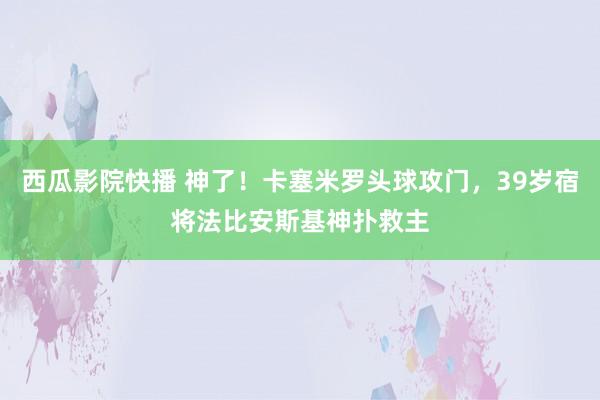 西瓜影院快播 神了！卡塞米罗头球攻门，39岁宿将法比安斯基神扑救主