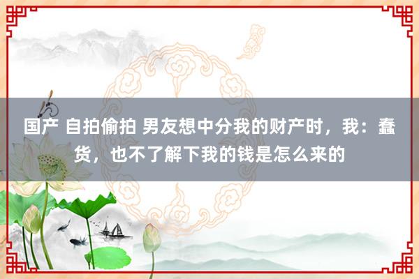 国产 自拍偷拍 男友想中分我的财产时，我：蠢货，也不了解下我的钱是怎么来的