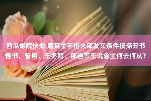 西瓜影院快播 磨真金不怕火部发文条件按捺丑书怪书，曾翔、王冬龄、邵岩等东说念主何去何从？