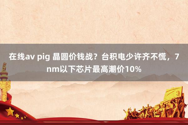 在线av pig 晶圆价钱战？台积电少许齐不慌，7nm以下芯片最高潮价10%