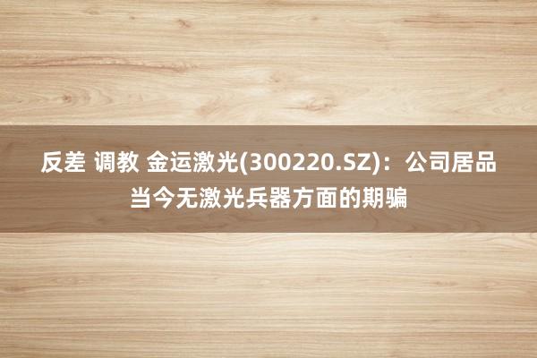 反差 调教 金运激光(300220.SZ)：公司居品当今无激光兵器方面的期骗