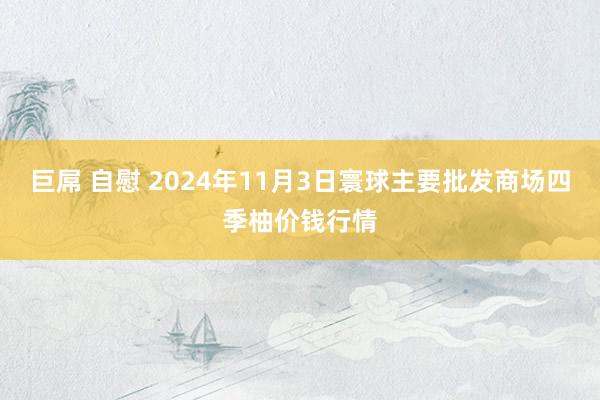 巨屌 自慰 2024年11月3日寰球主要批发商场四季柚价钱行情