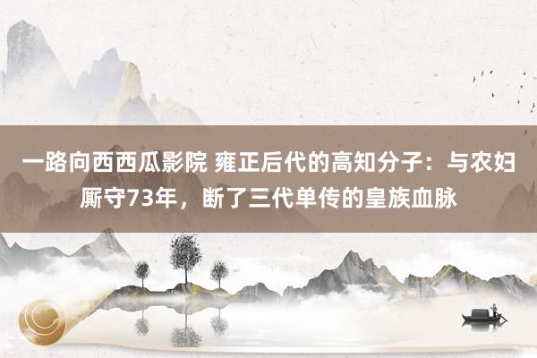 一路向西西瓜影院 雍正后代的高知分子：与农妇厮守73年，断了三代单传的皇族血脉