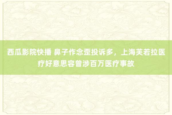 西瓜影院快播 鼻子作念歪投诉多，上海芙若拉医疗好意思容曾涉百万医疗事故