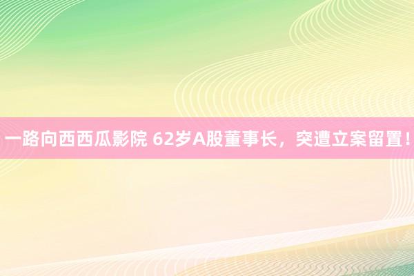 一路向西西瓜影院 62岁A股董事长，突遭立案留置！