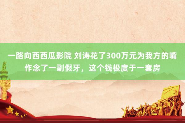 一路向西西瓜影院 刘涛花了300万元为我方的嘴作念了一副假牙，这个钱极度于一套房