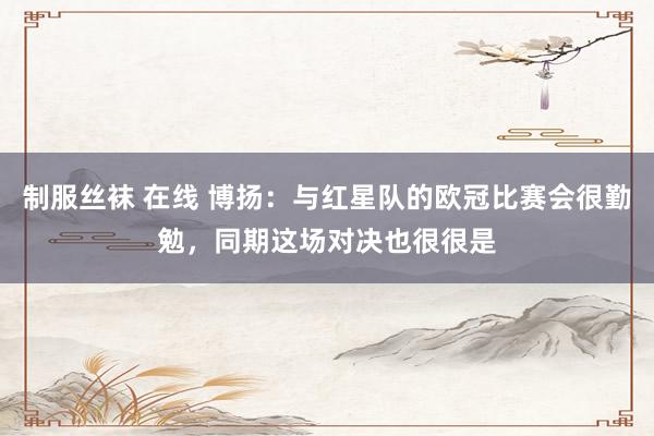 制服丝袜 在线 博扬：与红星队的欧冠比赛会很勤勉，同期这场对