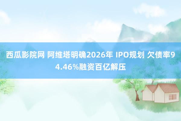 西瓜影院网 阿维塔明确2026年 IPO规划 欠债率94.4