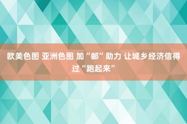 欧美色图 亚洲色图 加“邮”助力 让城乡经济信得过“跑起来”