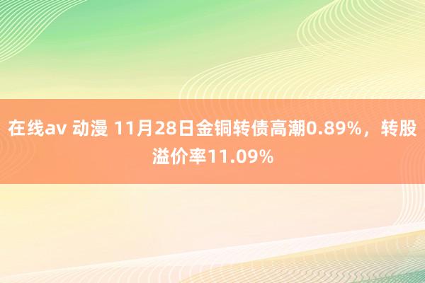 在线av 动漫 11月28日金铜转债高潮0.89%，转股溢价率11.09%