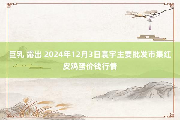 巨乳 露出 2024年12月3日寰宇主要批发市集红皮鸡蛋价钱行情