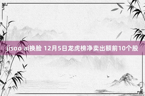 jisoo ai换脸 12月5日龙虎榜净卖出额前10个股