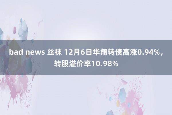 bad news 丝袜 12月6日华翔转债高涨0.94%，转股溢价率10.98%